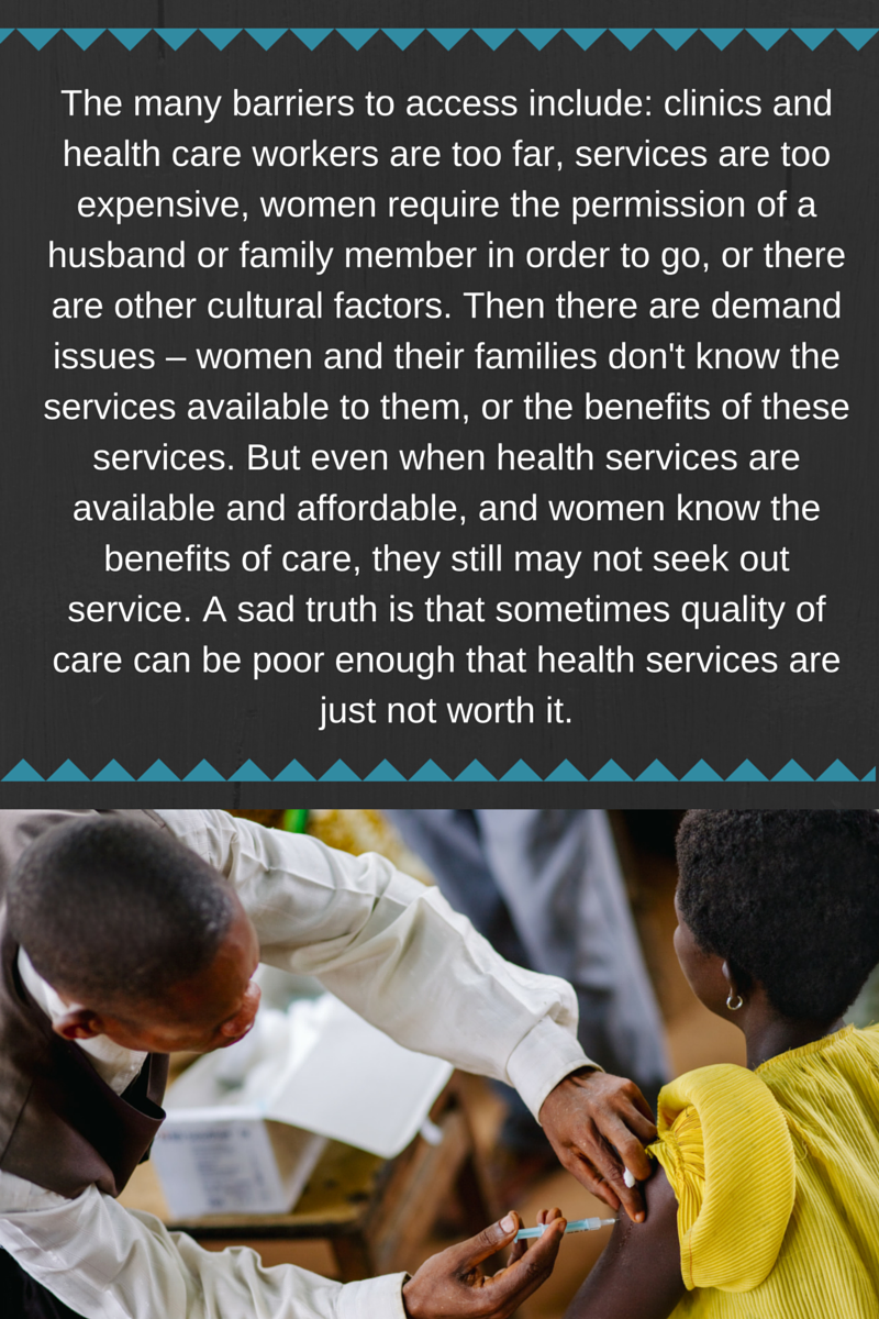 The many barriers to access include- clinics and health care workers are too far, services are too expensive, women require the permission of a husband or family member in order to go, or there are other cultur